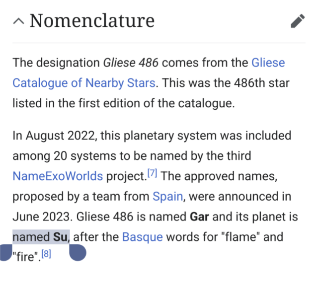 In August 2022, this planetary system was included among 20 systems to be named by the third NameExoWorlds project.[7] The approved names, proposed by a team from Spain, were announced in June 2023. Gliese 486 is named Gar and its planet is named Su, after the Basque words for "flame" and "fire".