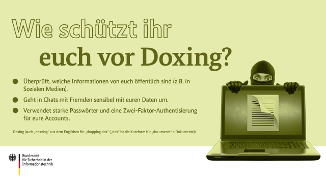 Wie schützt ihr euch vor Doxing? Überprüft, welche Informationen von euch öffentlich sind. Geht in Chats mit Fremden sensibel mit euren Daten um. Verwendet starke Passwörter und eine Zwei-Faktor-Authentisierung für eure Accounts. Doxing (auch „doxxing“ aus dem Englishen für „dropping dox“ („dox“ ist die Kurzform für „documents“ = Dokumente))