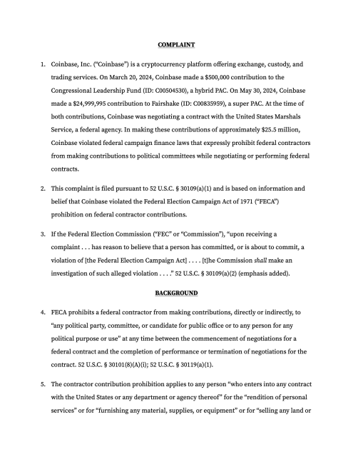 COMPLAINT
Coinbase, Inc. (“Coinbase”) is a cryptocurrency platform offering exchange, custody, and trading services. On March 20, 2024, Coinbase made a $500,000 contribution to the Congressional Leadership Fund (ID: C00504530), a hybrid PAC. On May 30, 2024, Coinbase made a $24,999,995 contribution to Fairshake (ID: C00835959), a super PAC. At the time of both contributions, Coinbase was negotiating a contract with the United States Marshals Service, a federal agency. In making these contributions of approximately $25.5 million, Coinbase violated federal campaign finance laws that expressly prohibit federal contractors from making contributions to political committees while negotiating or performing federal contracts.
This complaint is filed pursuant to 52 U.S.C. § 30109(a)(1) and is based on information and belief that Coinbase violated the Federal Election Campaign Act of 1971 (“FECA”) prohibition on federal contractor contributions.
If the Federal Election Commission (“FEC” or “Commission”), “upon receiving a complaint . . . has reason to believe that a person has committed, or is about to commit, a violation of [the Federal Election Campaign Act] . . . . [t]he Commission shall make an investigation of such alleged violation . . . .” 52 U.S.C. § 30109(a)(2) (emphasis added).
BACKGROUND
FECA prohibits a federal contractor from making contributions, directly or indirectly, to “any political party, committee, or candidate for public office or to any 