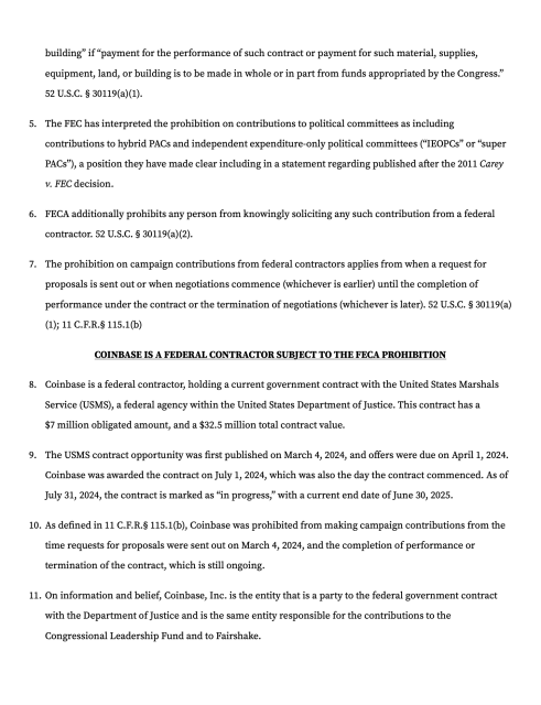 building” if “payment for the performance of such contract or payment for such material, supplies, equipment, land, or building is to be made in whole or in part from funds appropriated by the Congress.” 52 U.S.C. § 30119(a)(1).
The FEC has interpreted the prohibition on contributions to political committees as including contributions to hybrid PACs and independent expenditure-only political committees (“IEOPCs” or “super PACs”), a position they have made clear including in a statement regarding published after the 2011 Carey v. FEC decision.
FECA additionally prohibits any person from knowingly soliciting any such contribution from a federal contractor. 52 U.S.C. § 30119(a)(2).
The prohibition on campaign contributions from federal contractors applies from when a request for proposals is sent out or when negotiations commence (whichever is earlier) until the completion of performance under the contract or the termination of negotiations (whichever is later). 52 U.S.C. § 30119(a)(1); 11 C.F.R.§ 115.1(b)
Coinbase is a federal contractor subject to the FECA prohibition
Coinbase is a federal contractor, holding a current government contract with the United States Marshals Service (USMS), a federal agency within the United States Department of Justice. This contract has a $7 million obligated amount, and a $32.5 million total contract value.
The USMS contract opportunity was first published on March 4, 2024, and offers were due on April 1, 2024. 