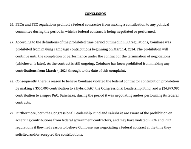 CONCLUSION
FECA and FEC regulations prohibit a federal contractor from making a contribution to any political committee during the period in which a federal contract is being negotiated or performed.
According to the definitions of the prohibited time period outlined in FEC regulations, Coinbase was prohibited from making campaign contributions beginning on March 4, 2024. The prohibition will continue until the completion of performance under the contract or the termination of negotiations (whichever is later). As the contract is still ongoing, Coinbase has been prohibited from making any contributions from March 4, 2024 through to the date of this complaint.
Consequently, there is reason to believe Coinbase violated the federal contractor contribution prohibition by making a $500,000 contribution to a hybrid PAC, the Congressional Leadership Fund, and a $24,999,995 contribution to a super PAC, Fairshake, during the period it was negotiating and/or performing its federal contracts.
Furthermore, both the Congressional Leadership Fund and Fairshake are aware of the prohibition on accepting contributions from federal government contractors, and may have violated FECA and FEC regulations if they had reason to believe Coinbase was negotiating a federal contract at the time they solicited and/or accepted the contributions.
