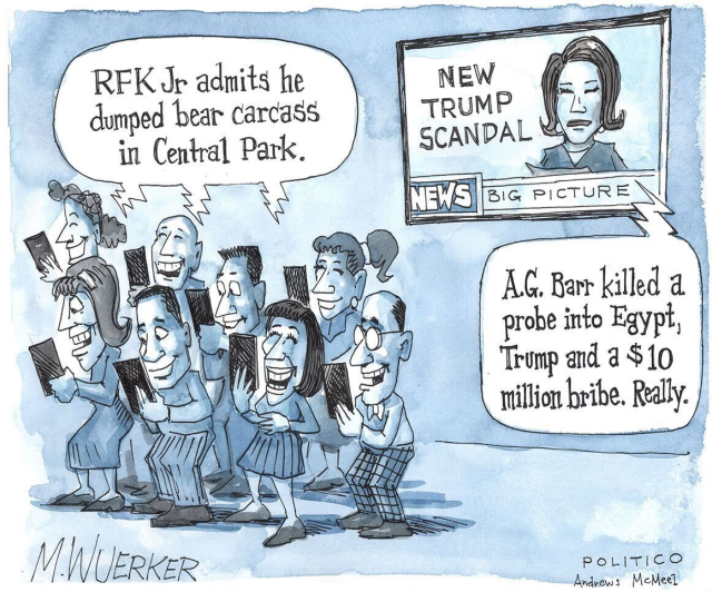 Eight people looking at their phones, reading "RFK Jr admits he dumped bear carcass in Central Park." and laughing. On the wall behind them, a TV shows a female news presenter, aside a lettering of "New Trump scandal", is shown saying "A.G. Barr .killed a probe into Egypt, Trump and a $10 million bribe. Really."

At the bottom left is written, M.Wuerker, at the bottom right, politico. Andrews McMeel».