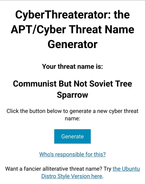 Screenshot from https://falling-anvil.com/cyberthreaterator/

CyberThreaterator: the APT/Cyber Threat Name Generator
Your threat name is:
Communist But Not Soviet Tree Sparrow

Click the button below to generate a new cyber threat name:

Who's responsible for this?

Want a fancier alliterative threat name? Try the Ubuntu Distro Style Version here.