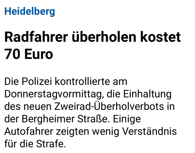 Screenshot eines Artikel Headers:

Heidelberg
Radfahrer überholen kostet 70 Euro
Die Polizei kontrollierte am Donnerstagvormittag, die Einhaltung des neuen Zweirad-Überholverbots in der Bergheimer Straße. Einige Autofahrer zeigten wenig Verständnis für die Strafe.