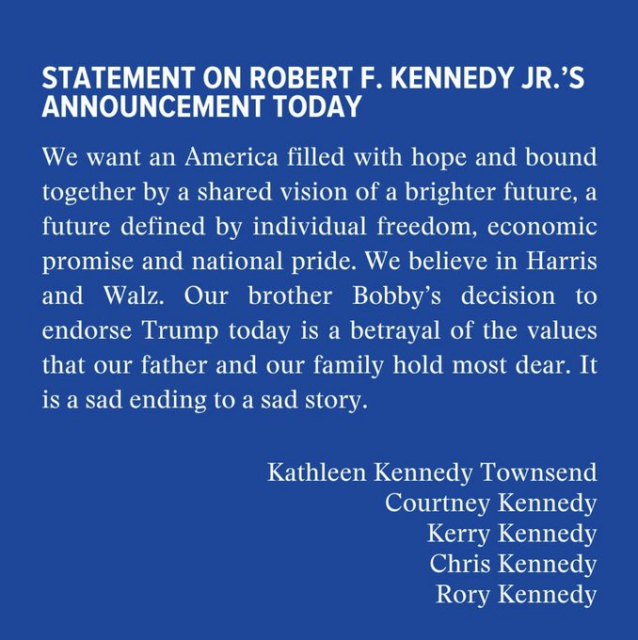 STATEMENT ON ROBERT F. KENNEDY JR.’S

ANNOUNCEMENT TODAY

We want an America filled with hope and bound

together by a shared vision of a brighter future, a

future defined by individual freedom, economic

promise and national pride. We believe in Harris

and Walz. Our brother Bobby’s decision to

endorse Trump today is a betrayal of the values

that our father and our family hold most dear. It is a sad ending to a sad story.

Kathleen Kennedy Townsend

Courtney Kennedy

Kerry Kennedy

Chris Kennedy

Rory Kennedy 