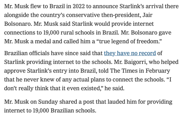 Mr. Musk flew to Brazil in 2022 to announce Starlink’s arrival there alongside the country’s conservative then-president, Jair Bolsonaro. Mr. Musk said Starlink would provide internet connections to 19,000 rural schools in Brazil. Mr. Bolsonaro gave Mr. Musk a medal and called him a “true legend of freedom.”
Brazilian officials have since said that they have no record of Starlink providing internet to the schools. Mr. Baigorri, who helped approve Starlink’s entry into Brazil, told The Times in February that he never knew of any actual plans to connect the schools. “I don’t really think that it even existed,” he said.
Mr. Musk on Sunday shared a post that lauded him for providing internet to 19,000 Brazilian schools.