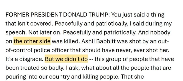 FORMER PRESIDENT DONALD TRUMP: You just said a thing that isn't covered. Peacefully and patriotically, | said during my speech. Not later on. Peacefully and patriotically. And nobody *on the other side* was killed. Ashli Babbitt was shot by an out- of-control police officer that should have never, ever shot her. It's a disgrace. But *we didn't’ do*-- this group of people that have been treated so badly. | ask, what about all the people that are pouring into our country and killing people. That she 