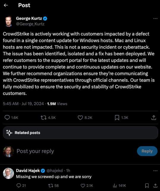 The CEO of CrowdStrike takes to Twitter/X to explain the global outage today at least partly caused by a faulty software update. But the CEO forgot to say sorry for DDoSsing the world.

"CrowdStrike is actively working with customers impacted by a defect found in a single content update for Windows hosts. Mac and Linux hosts are not impacted. This is not a security incident or cyberattack. The issue has been identified, isolated and a fix has been deployed. We refer customers to the support portal for the latest updates and will continue to provide complete and continuous updates on our website. We further recommend organizations ensure they’re communicating with CrowdStrike representatives through official channels. Our team is fully mobilized to ensure the security and stability of CrowdStrike customers."