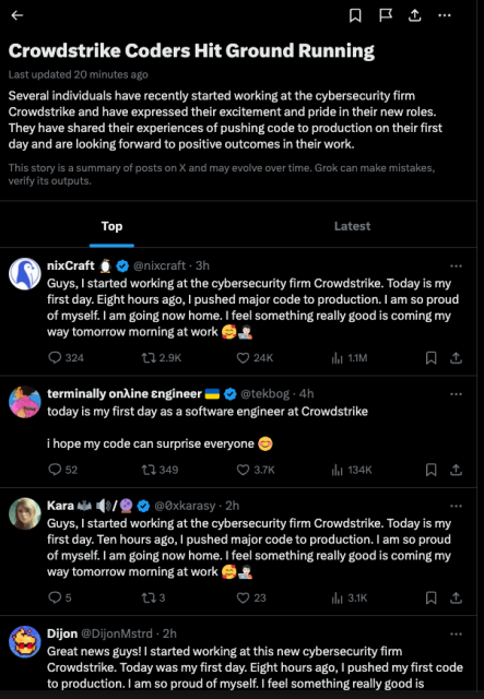 People on Xitter pretend to be working in their first week on the job at Crowdstrike today. Twitter's summary: Crowdstrike Coders Hit Ground Running
Last updated 
20 minutes ago
Several individuals have recently started working at the cybersecurity firm Crowdstrike and have expressed their excitement and pride in their new roles. They have shared their experiences of pushing code to production on their first day and are looking forward to positive outcomes in their work.
This story is a summary of posts on X and may evolve over time. Grok can make mistakes, verify its outputs.