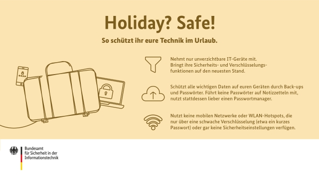 Holiday? Safe!  So schützt ihr eure Technik im Urlaub.  Nehmt nur unverzichtbare IT-Geräte mit. Bringt ihre Sicherheits- und Verschlüsselungsfunktionen auf den neuesten Stand.   

Schützt alle wichtigen Daten auf euren Geräten durch Back-ups und Passwörter. Führt keine Passwörter auf Notizzetteln mit, nutzt stattdessen lieber einen Passwortmanager.

Nutzt keine mobilen Netzwerke oder WLAN-Hotspots, die nur über eine schwache Verschlüsselung (etwa ein kurzes Passwort) oder gar keine Sicherheitseinstellungen verfügen.